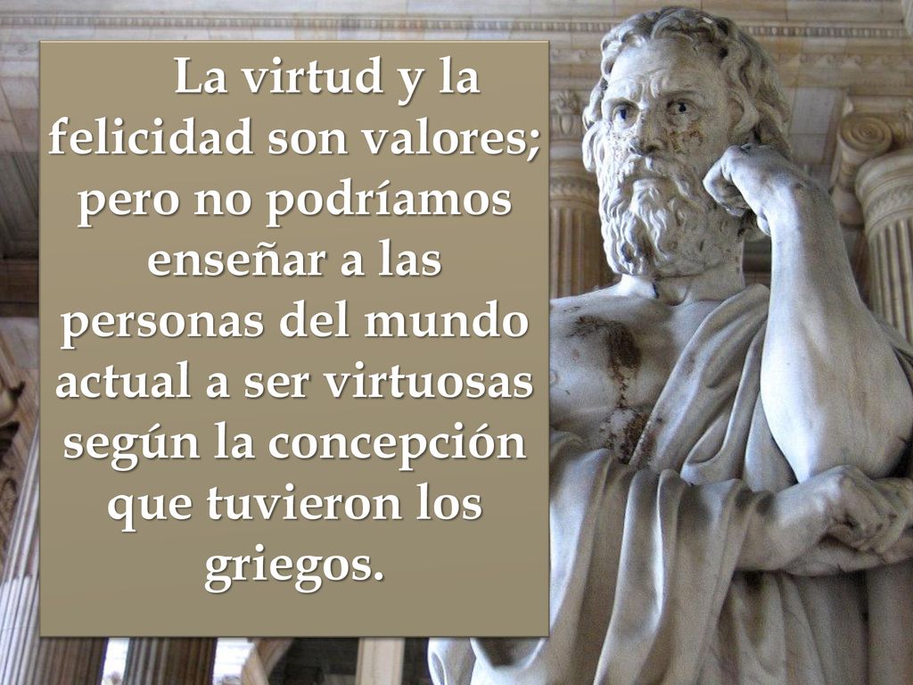 La virtud y la felicidad son valores; pero no podríamos enseñar a las personas del mundo actual a ser virtuosas según la concepción que tuvieron los griegos.