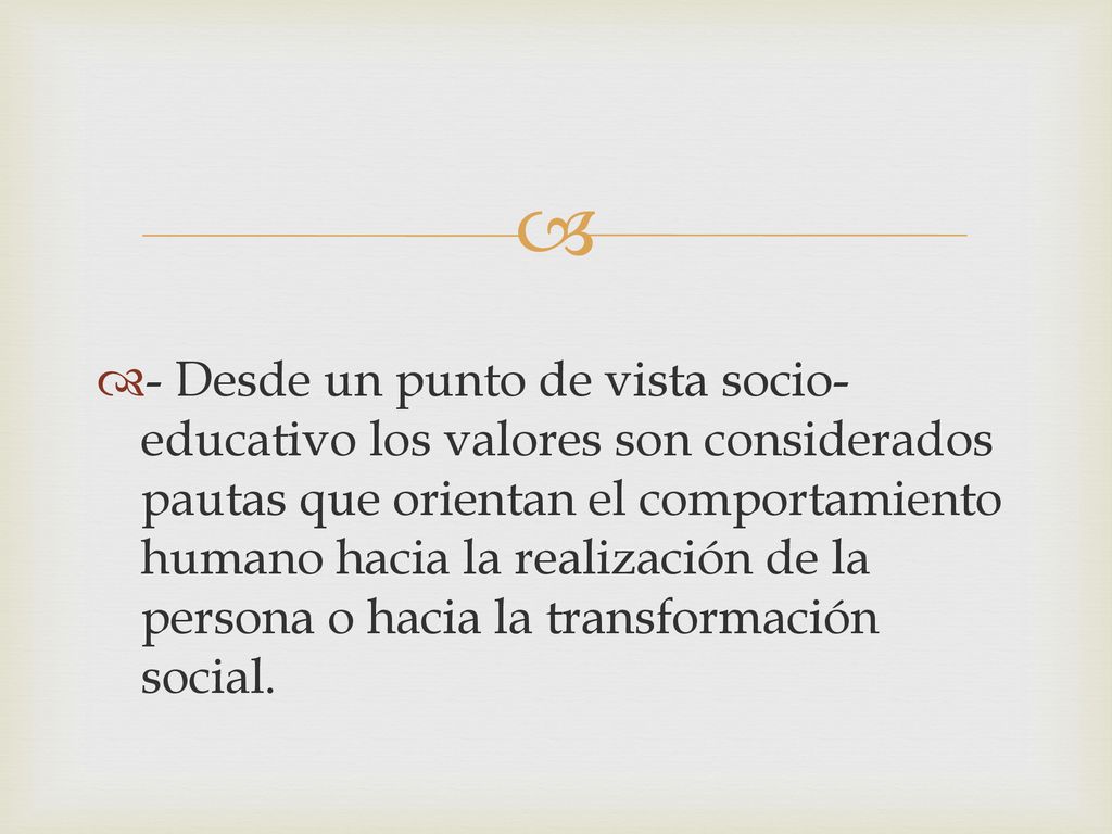 - Desde un punto de vista socio-educativo los valores son considerados pautas que orientan el comportamiento humano hacia la realización de la persona o hacia la transformación social.