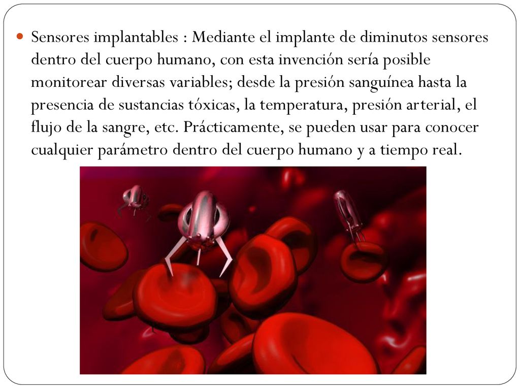 Sensores implantables : Mediante el implante de diminutos sensores dentro del cuerpo humano, con esta invención sería posible monitorear diversas variables; desde la presión sanguínea hasta la presencia de sustancias tóxicas, la temperatura, presión arterial, el flujo de la sangre, etc.