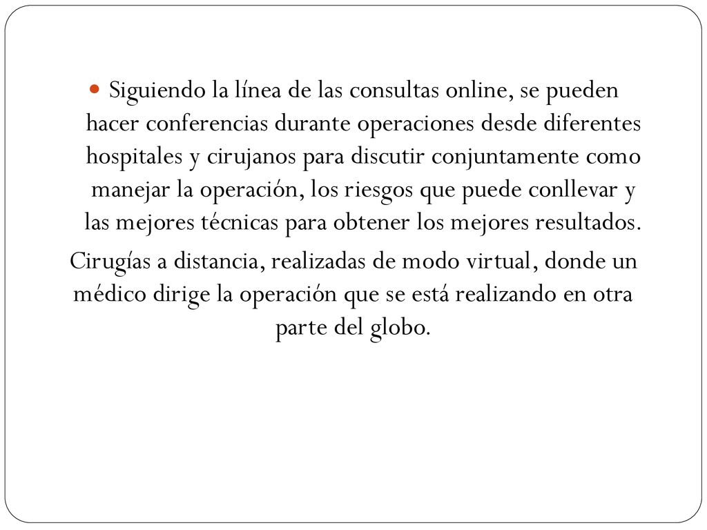 Siguiendo la línea de las consultas online, se pueden hacer conferencias durante operaciones desde diferentes hospitales y cirujanos para discutir conjuntamente como manejar la operación, los riesgos que puede conllevar y las mejores técnicas para obtener los mejores resultados.