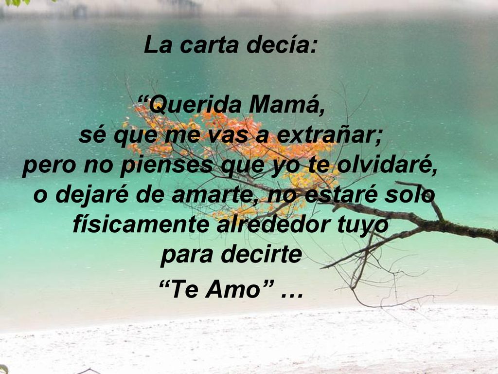 La carta decía: Querida Mamá, sé que me vas a extrañar; pero no pienses que yo te olvidaré, o dejaré de amarte, no estaré solo físicamente alrededor tuyo para decirte Te Amo …