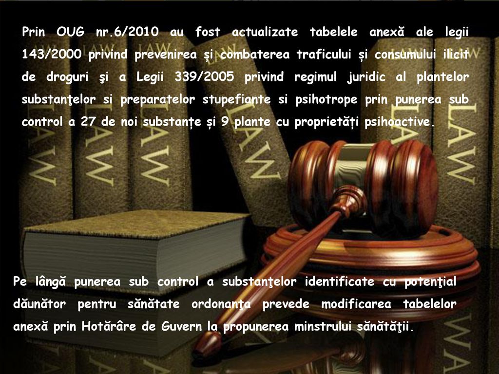 Prin OUG nr.6/2010 au fost actualizate tabelele anexă ale legii 143/2000 privind prevenirea și combaterea traficului și consumului ilicit de droguri şi a Legii 339/2005 privind regimul juridic al plantelor substanţelor si preparatelor stupefiante si psihotrope prin punerea sub control a 27 de noi substanțe și 9 plante cu proprietăți psihoactive.