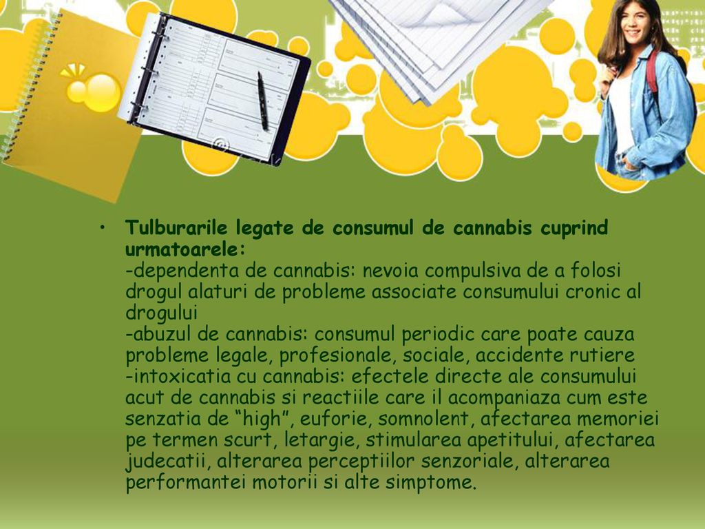 Tulburarile legate de consumul de cannabis cuprind urmatoarele: -dependenta de cannabis: nevoia compulsiva de a folosi drogul alaturi de probleme associate consumului cronic al drogului -abuzul de cannabis: consumul periodic care poate cauza probleme legale, profesionale, sociale, accidente rutiere -intoxicatia cu cannabis: efectele directe ale consumului acut de cannabis si reactiile care il acompaniaza cum este senzatia de high , euforie, somnolent, afectarea memoriei pe termen scurt, letargie, stimularea apetitului, afectarea judecatii, alterarea perceptiilor senzoriale, alterarea performantei motorii si alte simptome.