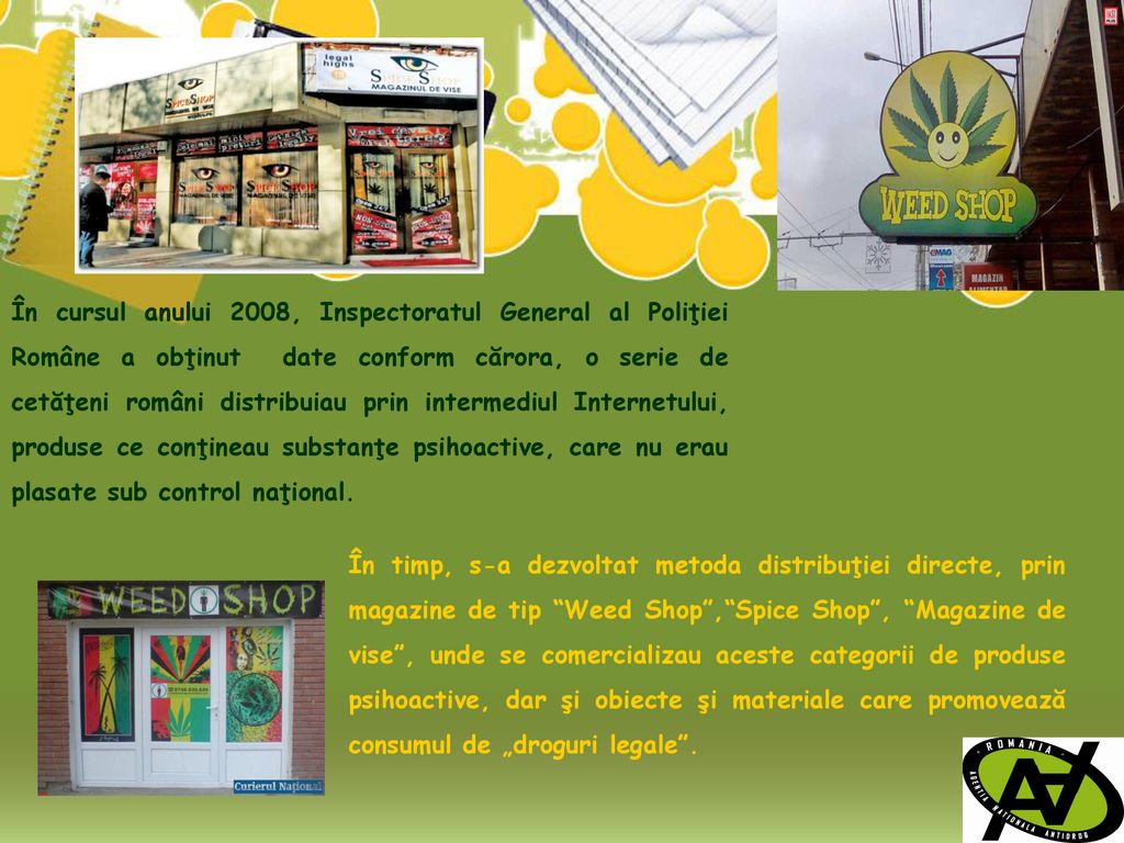În cursul anului 2008, Inspectoratul General al Poliţiei Române a obţinut date conform cărora, o serie de cetăţeni români distribuiau prin intermediul Internetului, produse ce conţineau substanţe psihoactive, care nu erau plasate sub control naţional.