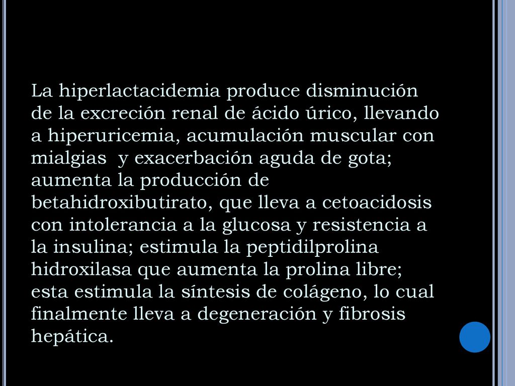 La hiperlactacidemia produce disminución de la excreción renal de ácido úrico, llevando a hiperuricemia, acumulación muscular con mialgias y exacerbación aguda de gota; aumenta la producción de betahidroxibutirato, que lleva a cetoacidosis con intolerancia a la glucosa y resistencia a la insulina; estimula la peptidilprolina hidroxilasa que aumenta la prolina libre; esta estimula la síntesis de colágeno, lo cual finalmente lleva a degeneración y fibrosis hepática.