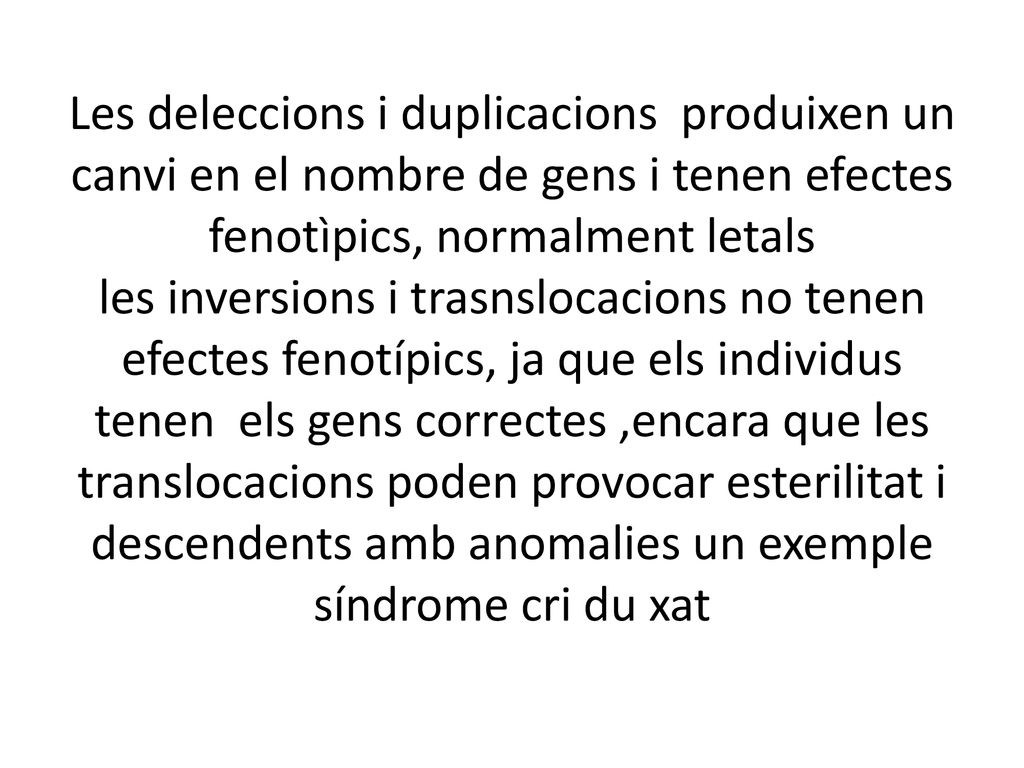 Les deleccions i duplicacions produixen un canvi en el nombre de gens i tenen efectes fenotìpics, normalment letals les inversions i trasnslocacions no tenen efectes fenotípics, ja que els individus tenen els gens correctes ,encara que les translocacions poden provocar esterilitat i descendents amb anomalies un exemple síndrome cri du xat