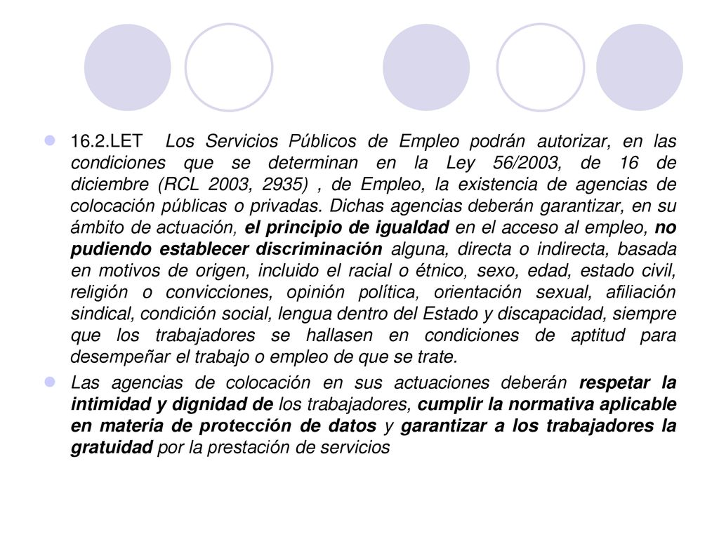 16.2.LET Los Servicios Públicos de Empleo podrán autorizar, en las condiciones que se determinan en la Ley 56/2003, de 16 de diciembre (RCL 2003, 2935) , de Empleo, la existencia de agencias de colocación públicas o privadas. Dichas agencias deberán garantizar, en su ámbito de actuación, el principio de igualdad en el acceso al empleo, no pudiendo establecer discriminación alguna, directa o indirecta, basada en motivos de origen, incluido el racial o étnico, sexo, edad, estado civil, religión o convicciones, opinión política, orientación sexual, afiliación sindical, condición social, lengua dentro del Estado y discapacidad, siempre que los trabajadores se hallasen en condiciones de aptitud para desempeñar el trabajo o empleo de que se trate.