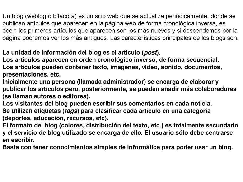 Un blog (weblog o bitácora) es un sitio web que se actualiza periódicamente, donde se publican artículos que aparecen en la página web de forma cronológica inversa, es decir, los primeros artículos que aparecen son los más nuevos y si descendemos por la página podremos ver los más antiguos. Las características principales de los blogs son: