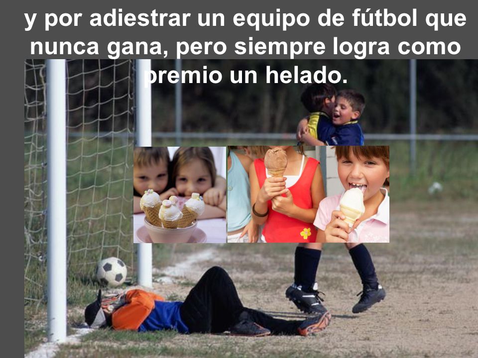 y por adiestrar un equipo de fútbol que nunca gana, pero siempre logra como premio un helado.