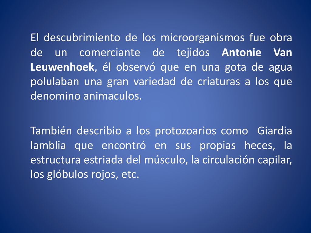 El descubrimiento de los microorganismos fue obra de un comerciante de tejidos Antonie Van Leuwenhoek, él observó que en una gota de agua polulaban una gran variedad de criaturas a los que denomino animaculos.
