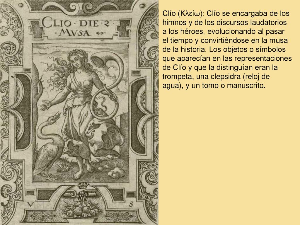 Clío (Κλείω): Clío se encargaba de los himnos y de los discursos laudatorios a los héroes, evolucionando al pasar el tiempo y convirtiéndose en la musa de la historia.