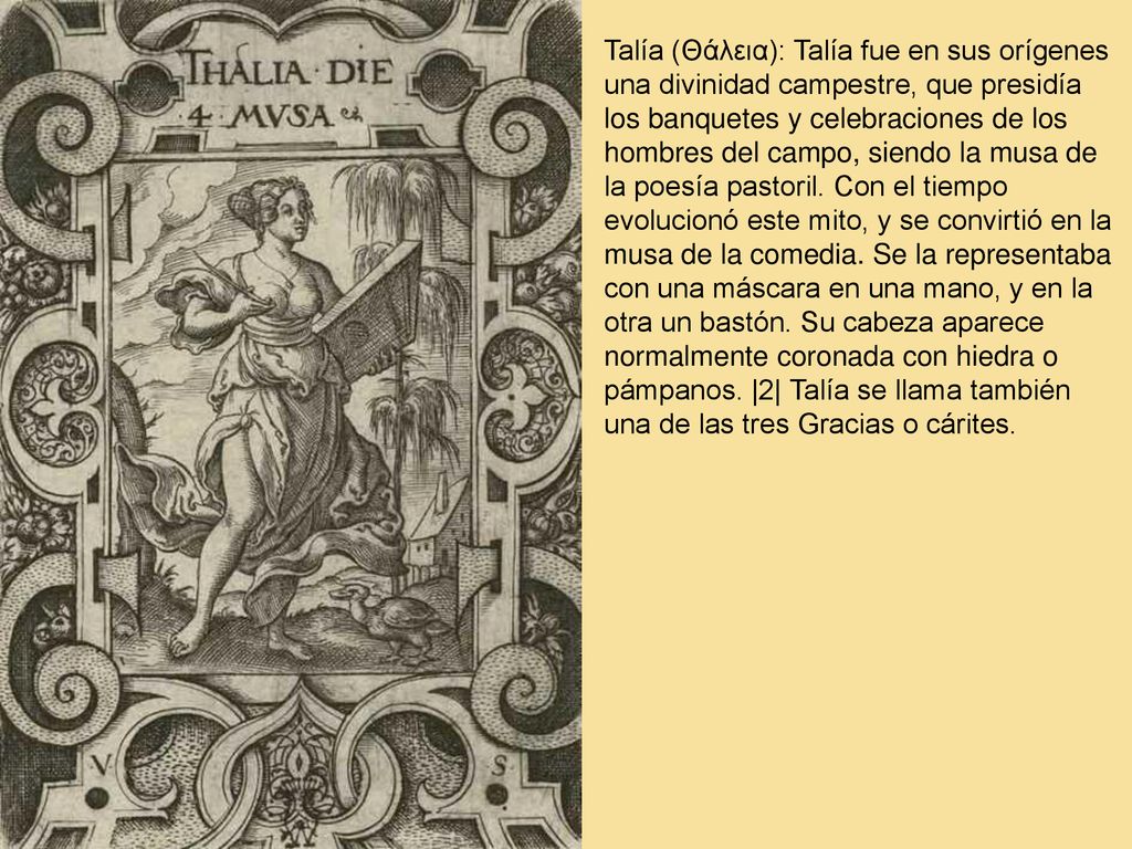 Talía (Θάλεια): Talía fue en sus orígenes una divinidad campestre, que presidía los banquetes y celebraciones de los hombres del campo, siendo la musa de la poesía pastoril.