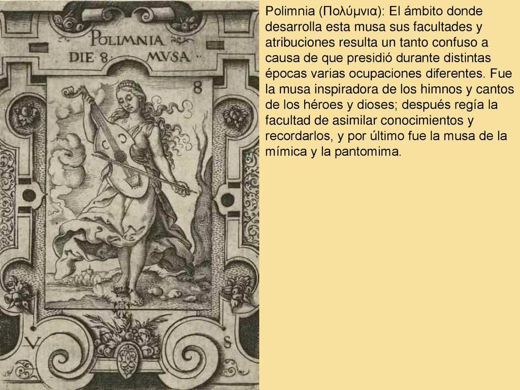 Polimnia (Πολύμνια): El ámbito donde desarrolla esta musa sus facultades y atribuciones resulta un tanto confuso a causa de que presidió durante distintas épocas varias ocupaciones diferentes.