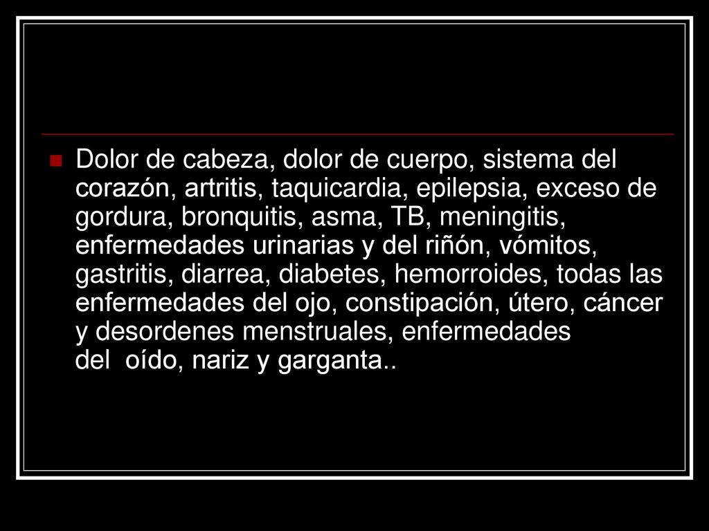 Dolor de cabeza, dolor de cuerpo, sistema del corazón, artritis, taquicardia, epilepsia, exceso de gordura, bronquitis, asma, TB, meningitis, enfermedades urinarias y del riñón, vómitos, gastritis, diarrea, diabetes, hemorroides, todas las enfermedades del ojo, constipación, útero, cáncer y desordenes menstruales, enfermedades del oído, nariz y garganta..