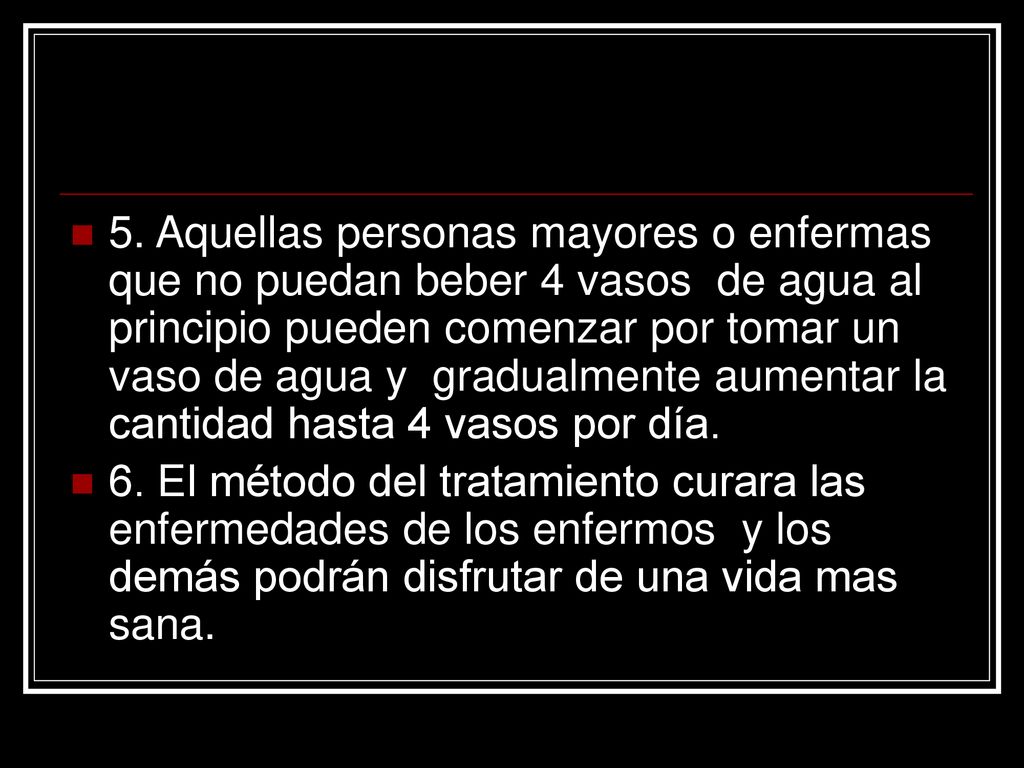 5. Aquellas personas mayores o enfermas que no puedan beber 4 vasos de agua al principio pueden comenzar por tomar un vaso de agua y gradualmente aumentar la cantidad hasta 4 vasos por día.
