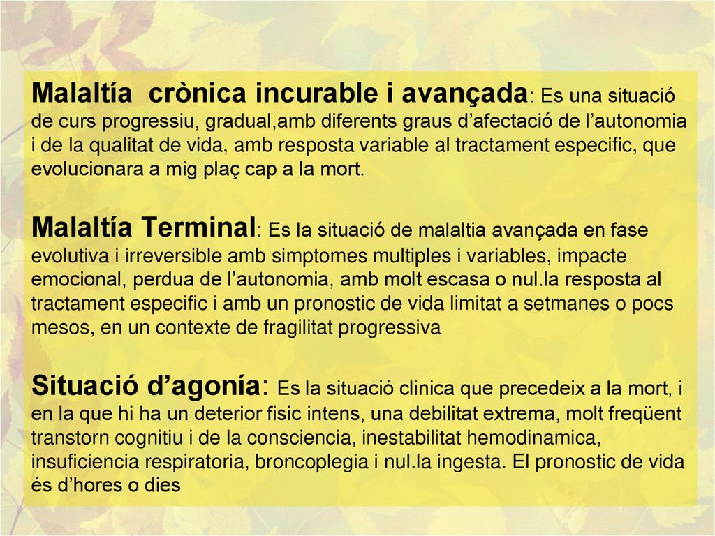 Malaltía crònica incurable i avançada: Es una situació de curs progressiu, gradual,amb diferents graus d’afectació de l’autonomia i de la qualitat de vida, amb resposta variable al tractament especific, que evolucionara a mig plaç cap a la mort.