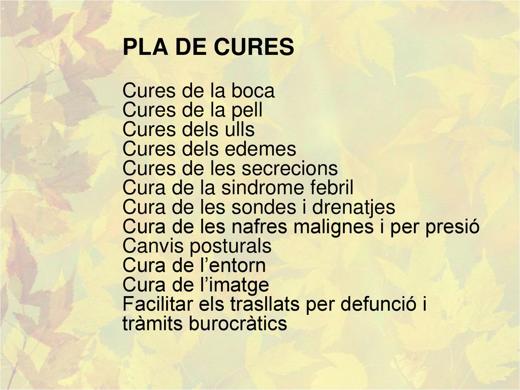 PLA DE CURES Cures de la boca Cures de la pell Cures dels ulls Cures dels edemes Cures de les secrecions Cura de la sindrome febril Cura de les sondes i drenatjes Cura de les nafres malignes i per presió Canvis posturals Cura de l’entorn Cura de l’imatge Facilitar els trasllats per defunció i tràmits burocràtics
