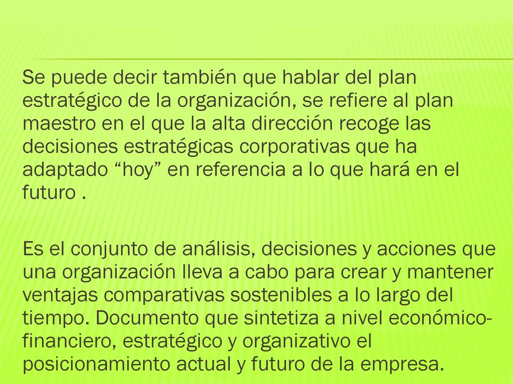 Se puede decir también que hablar del plan estratégico de la organización, se refiere al plan maestro en el que la alta dirección recoge las decisiones estratégicas corporativas que ha adaptado hoy en referencia a lo que hará en el futuro .