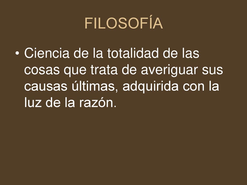 FILOSOFÍA Ciencia de la totalidad de las cosas que trata de averiguar sus causas últimas, adquirida con la luz de la razón.