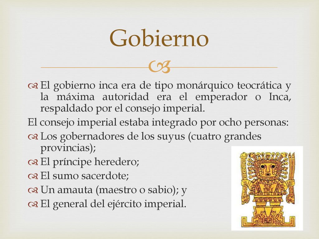 Gobierno El gobierno inca era de tipo monárquico teocrática y la máxima autoridad era el emperador o Inca, respaldado por el consejo imperial.