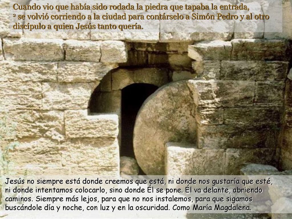 Cuando vio que había sido rodada la piedra que tapaba la entrada, 2 se volvió corriendo a la ciudad para contárselo a Simón Pedro y al otro discípulo a quien Jesús tanto quería.