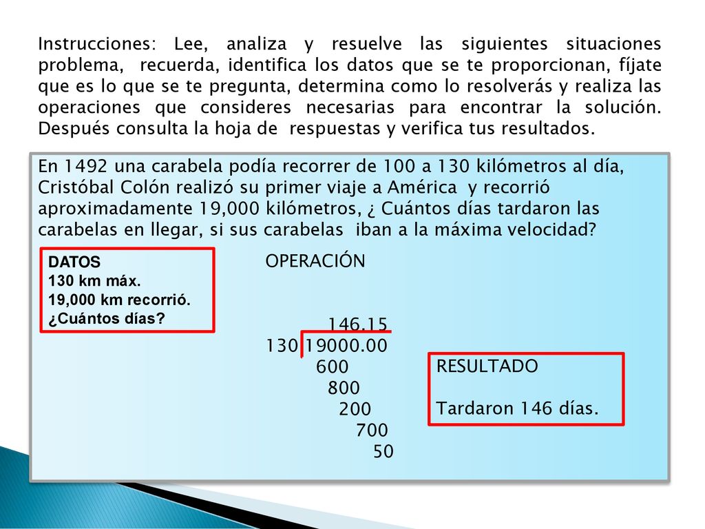 Instrucciones: Lee, analiza y resuelve las siguientes situaciones problema, recuerda, identifica los datos que se te proporcionan, fíjate que es lo que se te pregunta, determina como lo resolverás y realiza las operaciones que consideres necesarias para encontrar la solución. Después consulta la hoja de respuestas y verifica tus resultados.