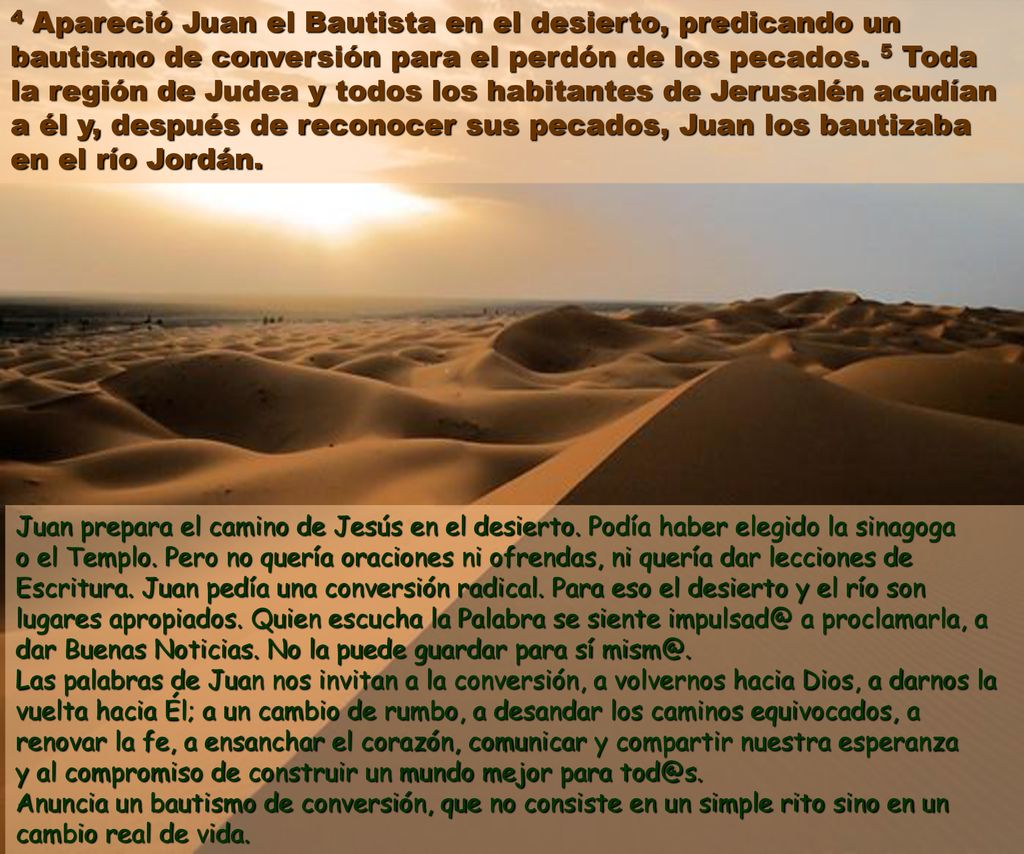 4 Apareció Juan el Bautista en el desierto, predicando un bautismo de conversión para el perdón de los pecados. 5 Toda la región de Judea y todos los habitantes de Jerusalén acudían a él y, después de reconocer sus pecados, Juan los bautizaba en el río Jordán.