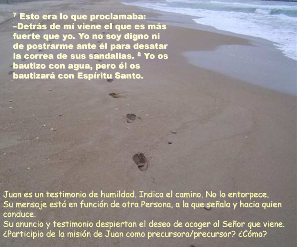 7 Esto era lo que proclamaba: –Detrás de mí viene el que es más fuerte que yo. Yo no soy digno ni de postrarme ante él para desatar la correa de sus sandalias. 8 Yo os bautizo con agua, pero él os bautizará con Espíritu Santo.