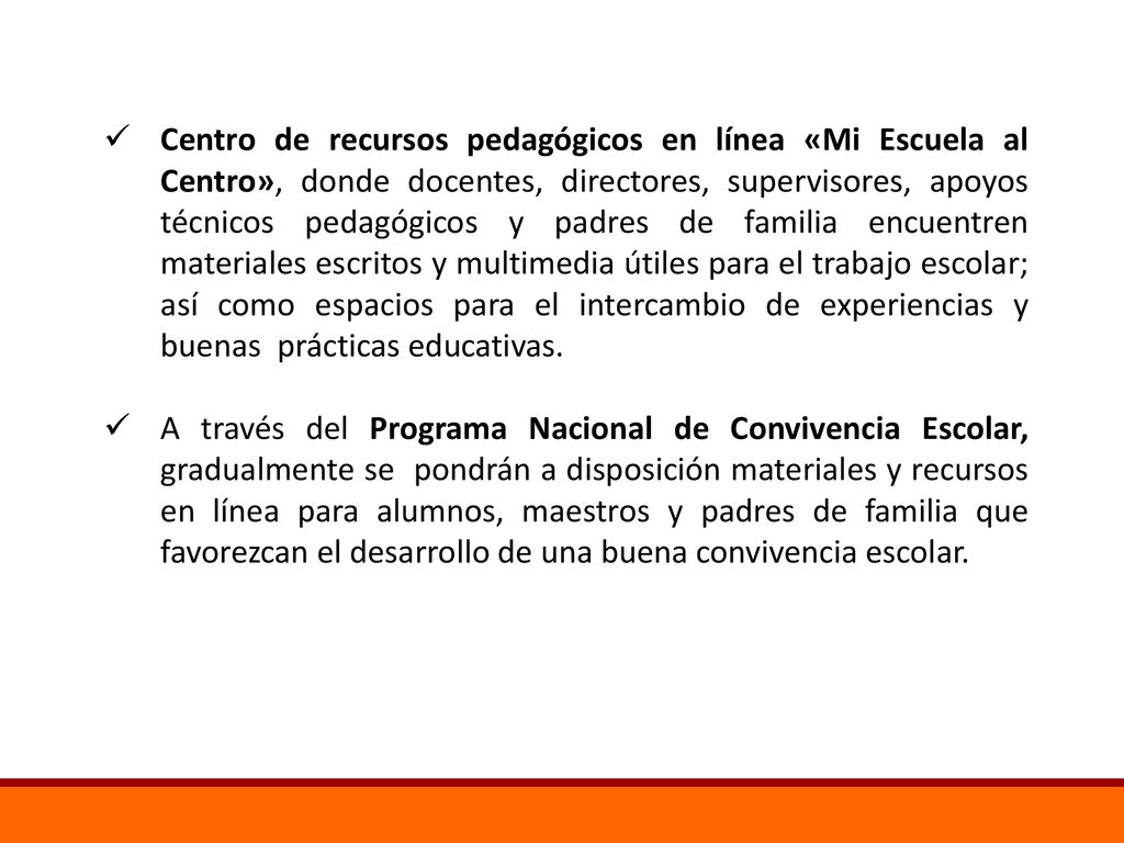 Centro de recursos pedagógicos en línea «Mi Escuela al Centro», donde docentes, directores, supervisores, apoyos técnicos pedagógicos y padres de familia encuentren materiales escritos y multimedia útiles para el trabajo escolar; así como espacios para el intercambio de experiencias y buenas prácticas educativas.
