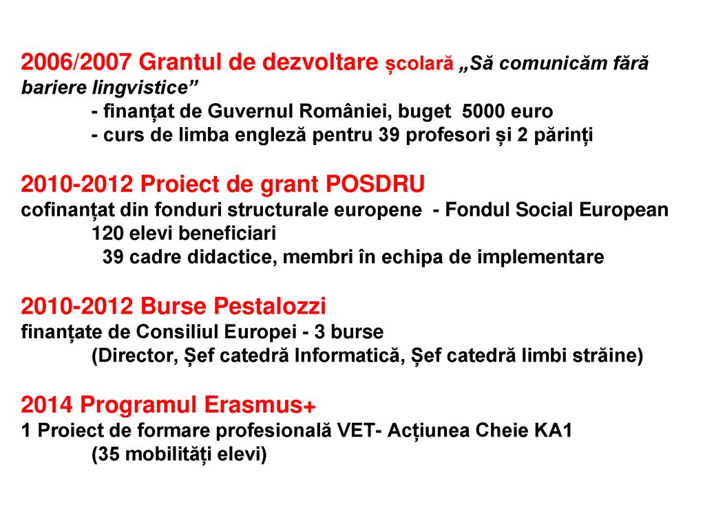 2006/2007 Grantul de dezvoltare școlară „Să comunicăm fără bariere lingvistice - finanțat de Guvernul României, buget 5000 euro - curs de limba engleză pentru 39 profesori și 2 părinți Proiect de grant POSDRU cofinanțat din fonduri structurale europene - Fondul Social European 120 elevi beneficiari 39 cadre didactice, membri în echipa de implementare Burse Pestalozzi finanțate de Consiliul Europei - 3 burse (Director, Șef catedră Informatică, Șef catedră limbi străine) 2014 Programul Erasmus+ 1 Proiect de formare profesională VET- Acțiunea Cheie KA1 (35 mobilități elevi)