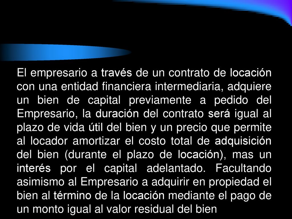 El empresario a través de un contrato de locación con una entidad financiera intermediaria, adquiere un bien de capital previamente a pedido del Empresario, la duración del contrato será igual al plazo de vida útil del bien y un precio que permite al locador amortizar el costo total de adquisición del bien (durante el plazo de locación), mas un interés por el capital adelantado.