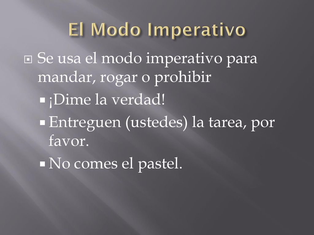 El Modo Imperativo Se usa el modo imperativo para mandar, rogar o prohibir. ¡Dime la verdad! Entreguen (ustedes) la tarea, por favor.