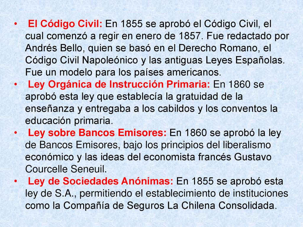 El Código Civil: En 1855 se aprobó el Código Civil, el cual comenzó a regir en enero de Fue redactado por Andrés Bello, quien se basó en el Derecho Romano, el Código Civil Napoleónico y las antiguas Leyes Españolas. Fue un modelo para los países americanos.