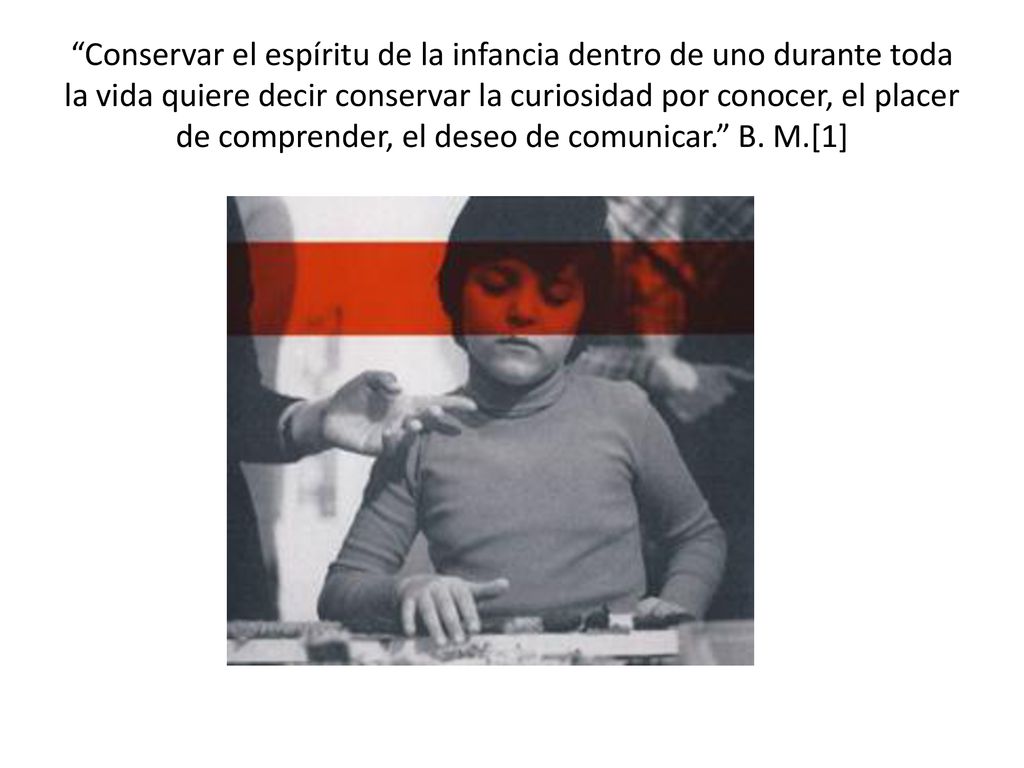 Conservar el espíritu de la infancia dentro de uno durante toda la vida quiere decir conservar la curiosidad por conocer, el placer de comprender, el deseo de comunicar. B.