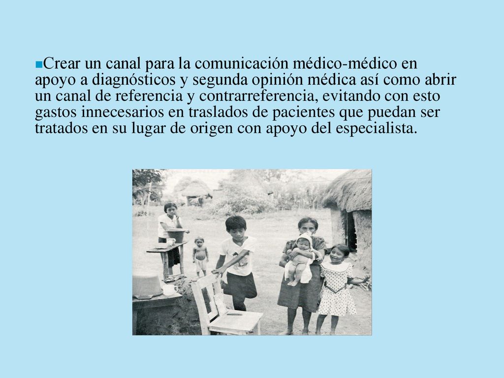 Crear un canal para la comunicación médico-médico en apoyo a diagnósticos y segunda opinión médica así como abrir un canal de referencia y contrarreferencia, evitando con esto gastos innecesarios en traslados de pacientes que puedan ser tratados en su lugar de origen con apoyo del especialista.