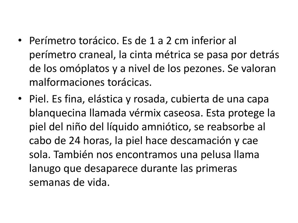 Perímetro torácico. Es de 1 a 2 cm inferior al perímetro craneal, la cinta métrica se pasa por detrás de los omóplatos y a nivel de los pezones. Se valoran malformaciones torácicas.