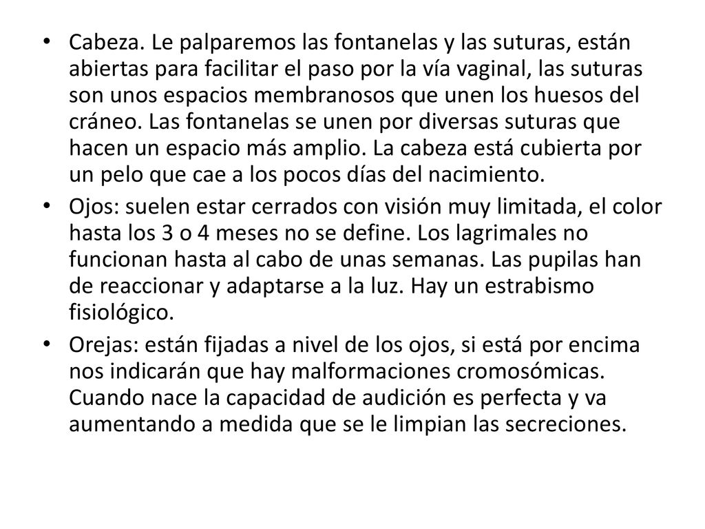 Cabeza. Le palparemos las fontanelas y las suturas, están abiertas para facilitar el paso por la vía vaginal, las suturas son unos espacios membranosos que unen los huesos del cráneo. Las fontanelas se unen por diversas suturas que hacen un espacio más amplio. La cabeza está cubierta por un pelo que cae a los pocos días del nacimiento.