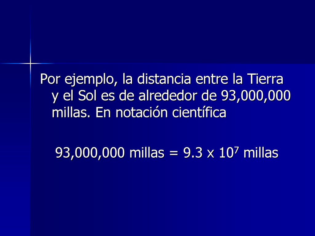 Por ejemplo, la distancia entre la Tierra y el Sol es de alrededor de 93,000,000 millas. En notación científica