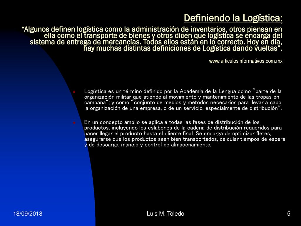 Definiendo la Logística: ¨ Algunos definen logística como la administración de inventarios, otros piensan en ella como el transporte de bienes y otros dicen que logística se encarga del sistema de entrega de mercancías. Todos ellos están en lo correcto. Hoy en día, hay muchas distintas definiciones de Logística dando vueltas .