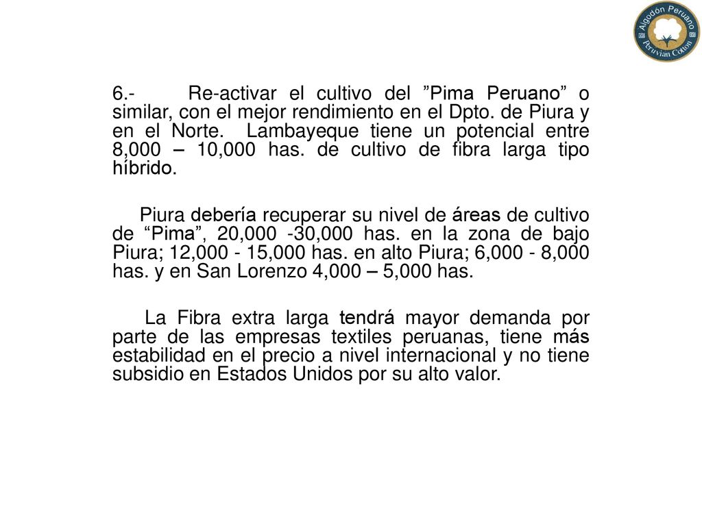 6.- Re-activar el cultivo del Pima Peruano o similar, con el mejor rendimiento en el Dpto. de Piura y en el Norte. Lambayeque tiene un potencial entre 8,000 – 10,000 has. de cultivo de fibra larga tipo híbrido.