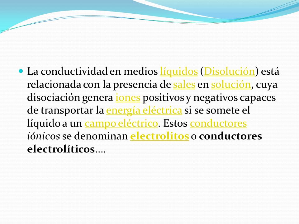La conductividad en medios líquidos (Disolución) está relacionada con la presencia de sales en solución, cuya disociación genera iones positivos y negativos capaces de transportar la energía eléctrica si se somete el líquido a un campo eléctrico.