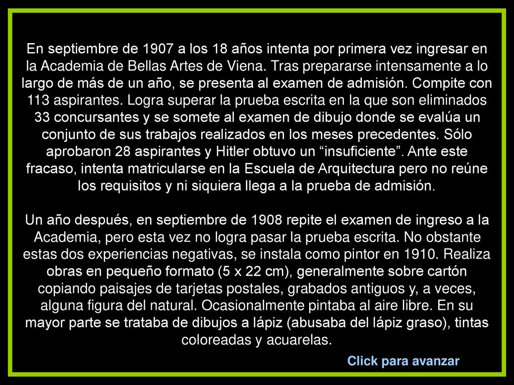 En septiembre de 1907 a los 18 años intenta por primera vez ingresar en la Academia de Bellas Artes de Viena. Tras prepararse intensamente a lo largo de más de un año, se presenta al examen de admisión. Compite con 113 aspirantes. Logra superar la prueba escrita en la que son eliminados 33 concursantes y se somete al examen de dibujo donde se evalúa un conjunto de sus trabajos realizados en los meses precedentes. Sólo aprobaron 28 aspirantes y Hitler obtuvo un insuficiente . Ante este fracaso, intenta matricularse en la Escuela de Arquitectura pero no reúne los requisitos y ni siquiera llega a la prueba de admisión.