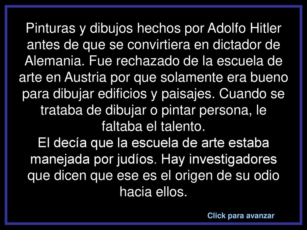 Pinturas y dibujos hechos por Adolfo Hitler antes de que se convirtiera en dictador de Alemania. Fue rechazado de la escuela de arte en Austria por que solamente era bueno para dibujar edificios y paisajes. Cuando se trataba de dibujar o pintar persona, le faltaba el talento. El decía que la escuela de arte estaba manejada por judíos. Hay investigadores que dicen que ese es el origen de su odio hacia ellos.