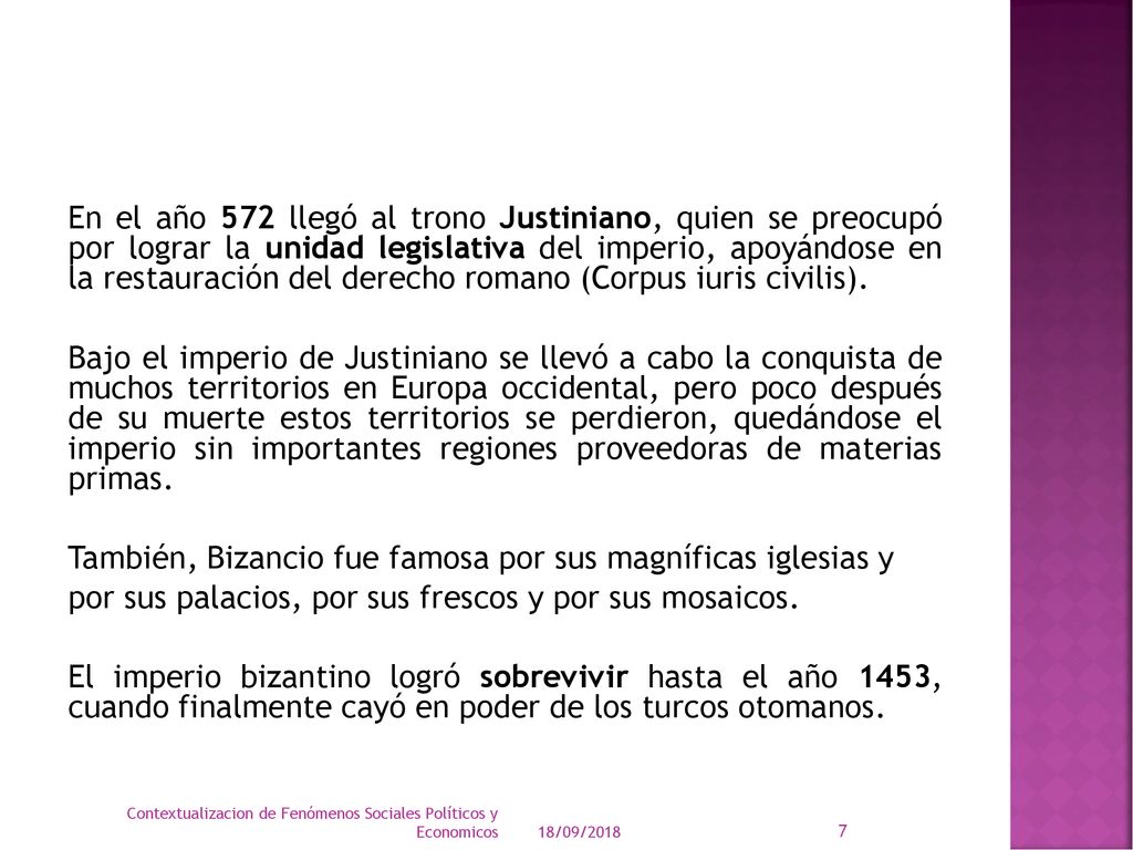 En el año 572 llegó al trono Justiniano, quien se preocupó por lograr la unidad legislativa del imperio, apoyándose en la restauración del derecho romano (Corpus iuris civilis). Bajo el imperio de Justiniano se llevó a cabo la conquista de muchos territorios en Europa occidental, pero poco después de su muerte estos territorios se perdieron, quedándose el imperio sin importantes regiones proveedoras de materias primas. También, Bizancio fue famosa por sus magníficas iglesias y por sus palacios, por sus frescos y por sus mosaicos. El imperio bizantino logró sobrevivir hasta el año 1453, cuando finalmente cayó en poder de los turcos otomanos.