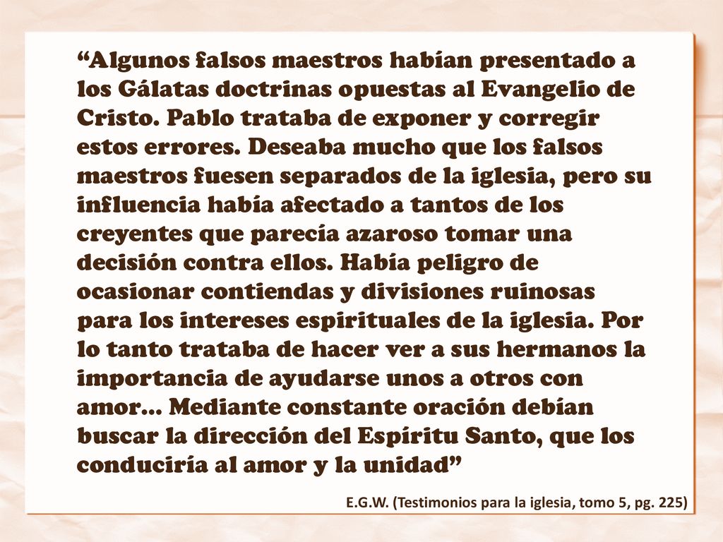 Algunos falsos maestros habían presentado a los Gálatas doctrinas opuestas al Evangelio de Cristo. Pablo trataba de exponer y corregir estos errores. Deseaba mucho que los falsos maestros fuesen separados de la iglesia, pero su influencia había afectado a tantos de los creyentes que parecía azaroso tomar una decisión contra ellos. Había peligro de ocasionar contiendas y divisiones ruinosas para los intereses espirituales de la iglesia. Por lo tanto trataba de hacer ver a sus hermanos la importancia de ayudarse unos a otros con amor… Mediante constante oración debían buscar la dirección del Espíritu Santo, que los conduciría al amor y la unidad