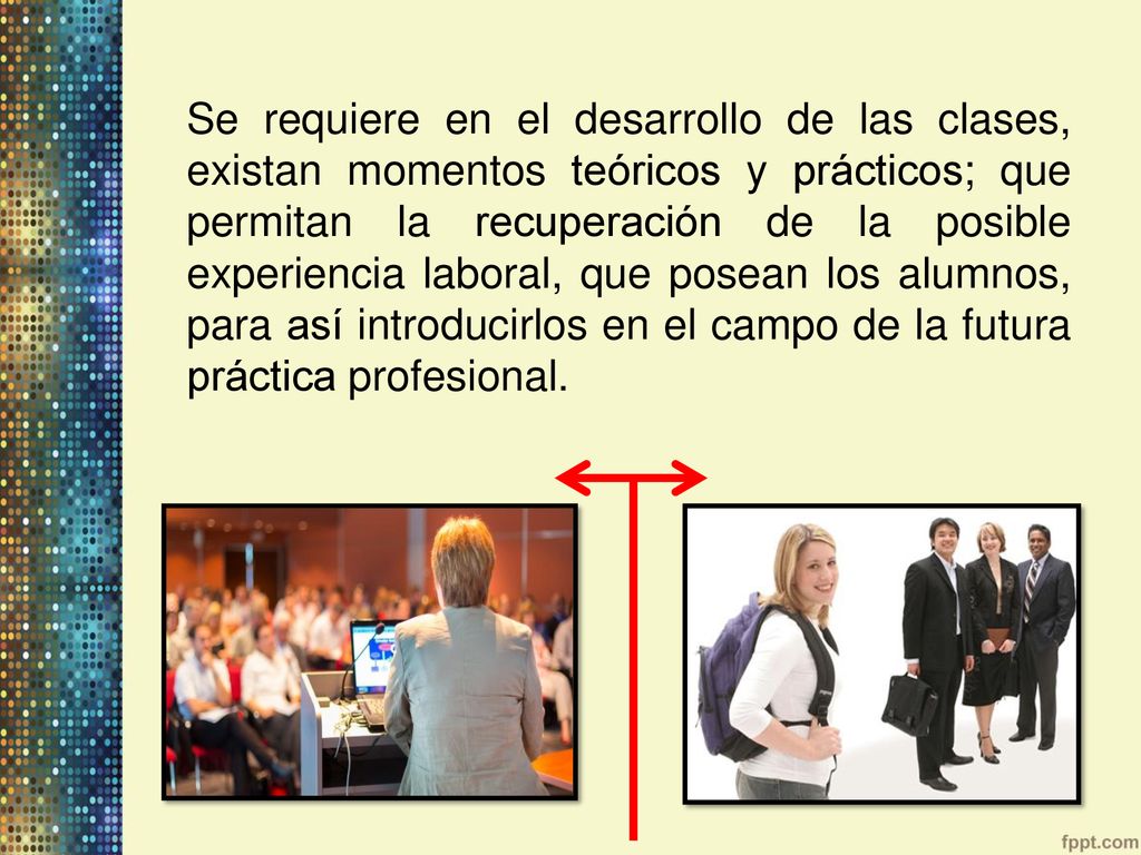 Se requiere en el desarrollo de las clases, existan momentos teóricos y prácticos; que permitan la recuperación de la posible experiencia laboral, que posean los alumnos, para así introducirlos en el campo de la futura práctica profesional.