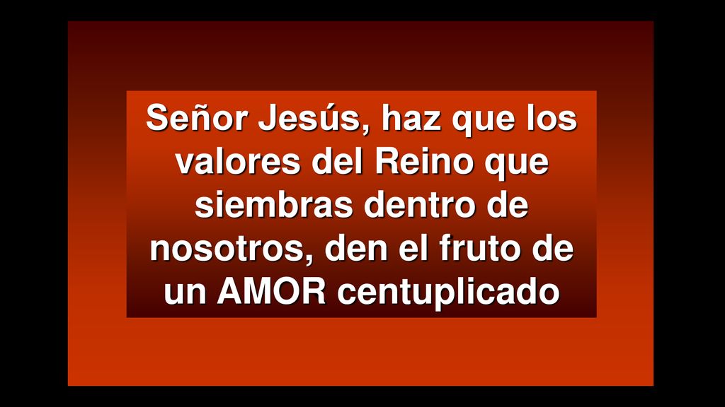 Señor Jesús, haz que los valores del Reino que siembras dentro de nosotros, den el fruto de un AMOR centuplicado