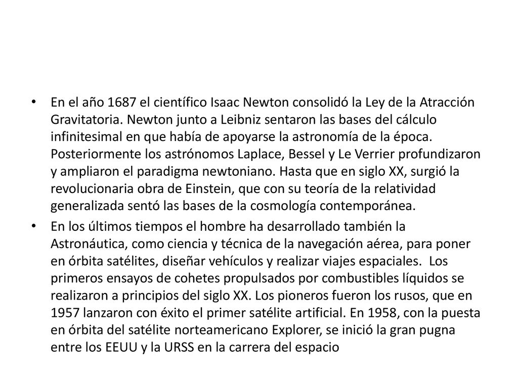 En el año 1687 el científico Isaac Newton consolidó la Ley de la Atracción Gravitatoria. Newton junto a Leibniz sentaron las bases del cálculo infinitesimal en que había de apoyarse la astronomía de la época. Posteriormente los astrónomos Laplace, Bessel y Le Verrier profundizaron y ampliaron el paradigma newtoniano. Hasta que en siglo XX, surgió la revolucionaria obra de Einstein, que con su teoría de la relatividad generalizada sentó las bases de la cosmología contemporánea.