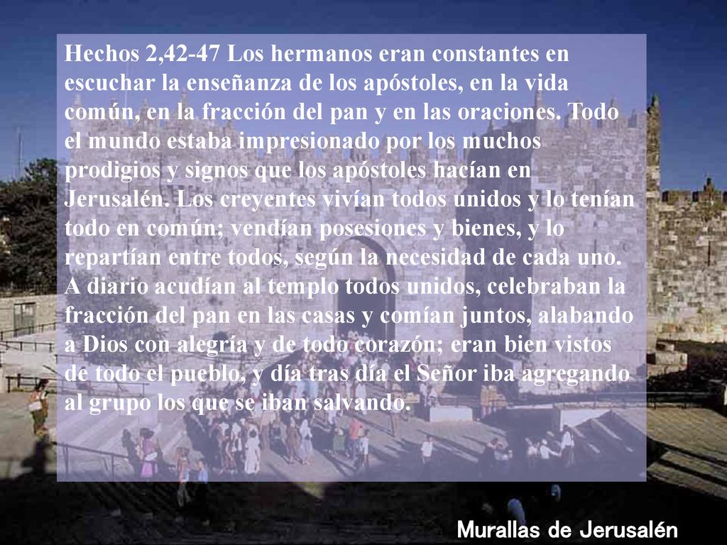 Hechos 2,42-47 Los hermanos eran constantes en escuchar la enseñanza de los apóstoles, en la vida común, en la fracción del pan y en las oraciones. Todo el mundo estaba impresionado por los muchos prodigios y signos que los apóstoles hacían en Jerusalén. Los creyentes vivían todos unidos y lo tenían todo en común; vendían posesiones y bienes, y lo repartían entre todos, según la necesidad de cada uno. A diario acudían al templo todos unidos, celebraban la fracción del pan en las casas y comían juntos, alabando a Dios con alegría y de todo corazón; eran bien vistos de todo el pueblo, y día tras día el Señor iba agregando al grupo los que se iban salvando.