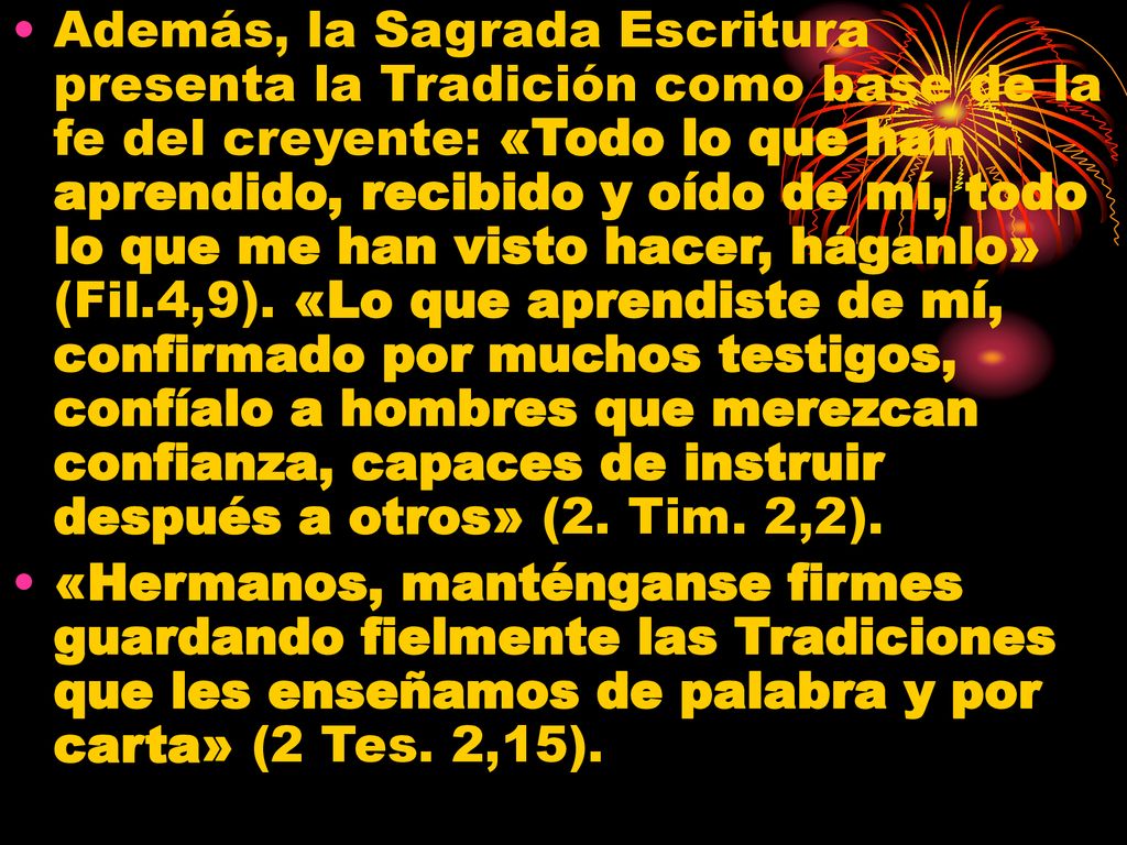 Además, la Sagrada Escritura presenta la Tradición como base de la fe del creyente: «Todo lo que han aprendido, recibido y oído de mí, todo lo que me han visto hacer, háganlo» (Fil.4,9). «Lo que aprendiste de mí, confirmado por muchos testigos, confíalo a hombres que merezcan confianza, capaces de instruir después a otros» (2. Tim. 2,2).